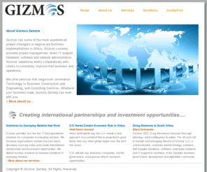 gizmoszambia.com: Home
Solutions for Emerging Markets that Work. Our clients gain exposure tointernational markets.  We increase organizationsmarket size and reach,decrease sourcing costs andcreate internationalpartnerships and investmentopportunities.Gizmos provides turn key IT andoperational solutions forcompanies in emergingmarkets.  .