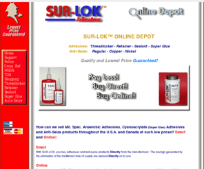 surlok.com: SUR-LOK Anaerobic & Cyanoacrylate Adhesives and Anti-Seize.
SURLOK, The Online Adhesive Depot. Buy Anaerobic Adhesives, Super Glue and Anti-Seize online directly from the manufacturer.