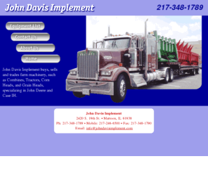 johndavisimplement.com: John Davis Implement
John Davis Implement buys, sells and trades farm machinery, such as Combines, Tractors, Corn Heads, and Grain Heads, specializing in John Deere and Case IH. Located in Mattoon, IL, will ship anywhere in the U.S.