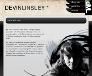 devinlinsley.com: Web Designer and Developer :: Devin Linsley
Portfolio website for Devin Linsley. Front-end Web developer and designer. XHTML, HTML, CSS, Javascript, jQuery, Photoshop. 5+ years of experience.