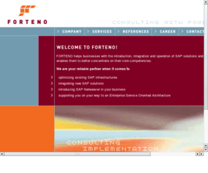 forteno-consulting.com: Willkommen bei FORTENO, Ihrem SAP-Berater und Netweaver-Spezialisten aus Wiesbaden
FORTENO untersttzt Unternehmen bei Einfhrung, Integration und Betrieb von SAP-Lsungen auf der Basis von SAP NetWeaver.