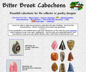 bitterbrook.com: Bitter Brook Cabochons - Designer Cabochons from Bitter Brook Country
Designer Cabochons for the collector or jewelry artisan.  Each stone is cut by hand, shaped to take advantage of 
and enhance the natural patterns in the stone, then polished to a brilliant shine.  Perfect for wire wrapping.