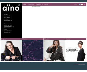 aino.net: www.aino.net - aïno
AINO-vaatteissa yhdistyvät suomalainen design sekä erittäin korkealaatuiset italialaiset ja ranskalaiset materiaalit.

Aïno Shop
Fredrikinkatu 33
00120 Helsinki
+358 9 611 611

Toimisto:
Karmiini Oy / aïno
Lönnrotin Puistikko 5 A 9
00120 Helsinki
Finland
+358 400 430 014