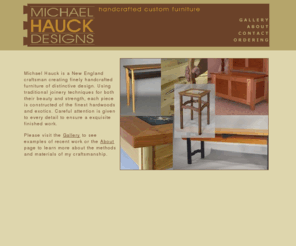 michaelhauckdesigns.com: Michael Hauck - Handcrafted Custom Furniture Design - Massachusetts
Michael Hauck is a New England craftsman offering custom furniture design. Using traditional joinery techniques for both their beauty and strength, each piece is constructed of the finest hardwoods and exotics. Michaels furniture designs are both contemporary and modern to meet the functional needs for home offices, home libraries, home entertainment centers and much more. Contact Michael Hauck Designs in Massachusetts to begin planning your custom furniture design or cabinetry.