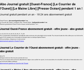 mon-abo-gratuit.com: mon abo gratuit abonnement au journal [Ouest-France] [Le
Courrier de l’Ouest] [Le Maine Libre] [Presse Océan] gratuit pendant 1
an - mon-abo-gratuit.fr
Votre abo journal gratuit pendant 1 an, 1 jour par semaine, offre spéciale jeune 18-24 ans, Ouest-France, Le Courrier de l’Ouest, Le Maine Libre, Presse Océan