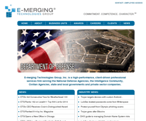 etg1.com: E-merging Technologies Group, Inc.
E-merging Technologies Group, Inc. is a high performance , client driven professional services firm serving the Intelligence Community, the Department of Defense, federal civilian agencies, state and local governments and the commercial market sectors.  E-merging Technologies Group provides highly skilled professionals including intelligence analysts, computer forensic experts, network engineers, program/project managers, security professionals and analysts, intelligence operation specialists, functional subject matter experts, senior program advisors and security support specialists across its five business units.