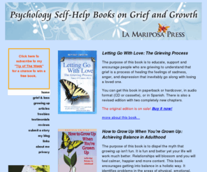 lettinggowithlovethegrievingprocess.com: La Mariposa Press
Letting Go With Love: The Grieving Process by Nancy O'Connor, Ph.D. A positive compassionate self-help guidebook book that explain the grieving process in easy to read everyday terms. This is the first book to look at the unique challenges recovering for every type of loss through death including; death of a partner or spouse, death of a child, death of parents, death of siblings, friends, by AIDS, SIDS, suicide and death of self and more.