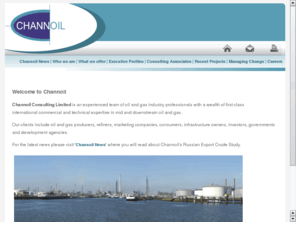 channoil.co.uk: Channoil Consulting Limited
Channoil Consulting's fields of expertise include: the valuation and commercialisation of midstream and downstream oil and gas assets, from oil pipelines, terminals and refineries through to retail, from gas wellhead to burner tip; trading and supply; economic analysis; preparation of investment proposals; commercial negotiations; business reorganisation; due diligence, expert witness and training programmes.