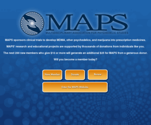 maps.org: MAPS: Multidisciplinary Association for Psychedelic Studies
The Multidisciplinary Association for Psychedelic Studies (MAPS) is a membership-based, IRS-approved 501 (c) (3) non-profit research and educational organization. We assist scientists to design, fund, obtain approval for and report on studies into the risks and benefits of MDMA, psychedelic drugs and marijuana. MAPS' mission is to sponsor scientific research designed to develop psychedelics and marijuana into FDA-approved prescription medicines, and to educate the public honestly about the risks and benefits of these drugs. Read our strategy statement for more information. We need your support so together we can make a difference. In addition to general membership donations, MAPS is seeking to raise funds for specific research projects. These are our funding priorities and here are our financial reports.