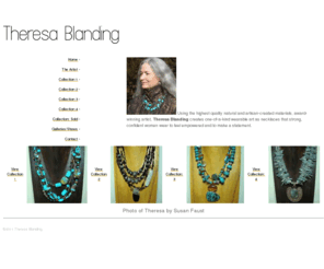 theresablanding.com: Theresa Blanding
Using the highest quality natural and artisan-created materials, Theresa Blanding handcrafts individual one-of-a-kind wearable Talismans that empower women in a way that speaks directly to their true personality. Theresa Blanding.