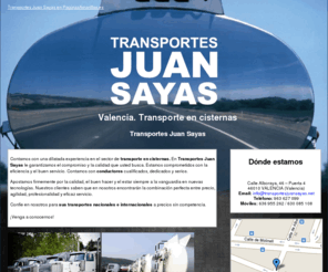 transportesjuansayas.net: Transporte en cisternas. Valencia. Transportes Juan Sayas
Transportes Juan Sayas, empresa con amplia experiencia en el transporte en cisternas, le ofrece un servicio eficiente, rapido, seguro y de calidad. Móviles: 636 955 262 / 630 085 108.