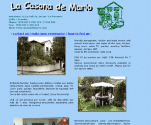 casonademario.com: La Casona de Mario Hostal Quito | Hostel Quito | Quito Hotel, Ecuador
Cheap Quito hotel and accomodation, guest house Quito. Personally attented by the host, friendly 
              atmosphere, double and triple rooms with shared bathrooms. Hot water 
              all the time, kitchen, living room, cable TV, garden, washing facilities, 
              garage, storage.
              Close to the downtown. Safe area.