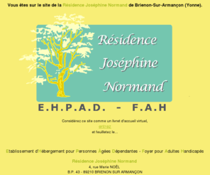 residencejn.com: Le site Internet de la Résidence Joséphine Normand
le site Internet de la Résidence Joséphine Normand de Brienon-Sur-Armançon dans l'Yonne en Bourgogne. Elle regroupe une maison de retraite - EHPAD- et un Foyer pour Adultes Handicapés -FAH.