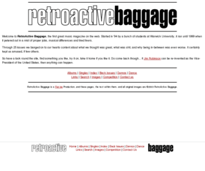 thebaggage.com: RetroActive Baggage
Retroactive Baggage - UK music magazine covering everything indie, alternative & dance. UK gig guide, Depeche Mode competition to win free cds, huge image library, plus album & live reviews.  Interviews with everyone from The Charlatans to Frank Black, Placebo to dEUS.  Extensive music links.  And so on.