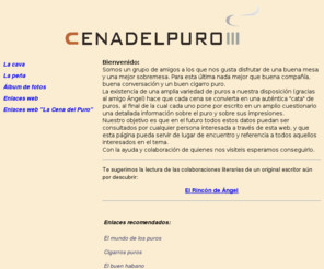 cenadelpuro.com: La Cena del Puro
La «Cena del Puro» somos un grupo de amigos que nos juntamos periódicamente para saborear un buen cigarro puro. En esta web puedes ver los cigarros que hemos probado y nuestra opinión sobre ellos.