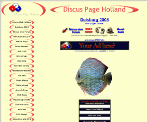 dph.nl: Discus Page Holland, with all you want to know about Discusfish, many article's, breedersurvey's, 1600 photo's,mpeg movies, live webcam, information about aquarium design, discus-sion board available
Discus Page Holland has lots of articles about the Discus fish. With now more then 120 breeder surveys online and a free discus screensaver. Also more then 1600 pictures available. Mpeg movies. Several great shows online