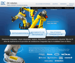 automaticcasing.com: Robots Industriales, Automación, Automatización y Movimiento de Materiales, Celdas Robotizadas de Soldadura, Corte y Pulido y Palletizado/Paletizado, Encajado, Estuchado y Empacado. Representante Oficial Fanuc Robotics en Argentina | EK roboter S.A.
Equipamiento para Automacion y Automatizacion Industrial: Robots Industriales Antropomórficos y Tipo Portal o Gantry, Robotica industrial, Celdas Robotizadas de Palletizado/Paletizado, Celdas Robotizadas de Soldadura y Corte Láser y Corte por Plasma, Celdas Robotizadas de Rebarbado, Amolado, Corte y Pulido. Celdas Robotizadas para Carga y Descarga de Máquinas y Transferencia entre Máquinas y Procesos. Cintas Transportadoras, Transportadores de Banda, Rodillos y Cadena Plástica. Transportadores de Pallets/Palets. Equipamiento para el Movimiento y Manipuleo de Materiales,	Sistema Constructivo Modular de aluminio, Equipos de Inspección de Línea. Soluciones Integradas, Equipos y Dispositivos automáticos para la Industria. Automación/Automatización Industrial. Procesos para la industria Metalmecánica y Autopartista. Integración de Sistemas Industriales enfocados a aplicaciones que incluyen el transporte, posicionado de partes, y procesos robotizados. Estuchado/Encajado y Empacado, Movimiento de Materiales, Palletizado/Paletizado, Terminación de Pallet. Más de 20 años de experiencia en la provisión de instalaciones integradas bajo la modalidad Llave en Mano.