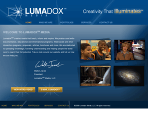 lumadoxmedia.biz: Lumadox Media: Creativity that Illuminates
Lumadox℠ Media creates media that teach, inform and inspire. We produce and write documentaries, educational and informational programs, Web-based and other interactive programs, proposals, articles, brochures and more. We are dedicated to spreading knowledge, fostering understanding and helping people the world over to reach their full potential. 