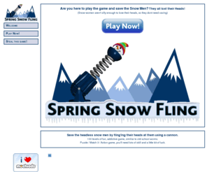 springsnowfling.com: Spring Snow Fling - Welcome!
Save the headless snow men by fling'ing their heads at them using a cannon. 100 levels of fun, addictive game, similiar to old-school worms. Puzzle / Match 3 / Action game, you'll need lots of skill and a little bit of luck.