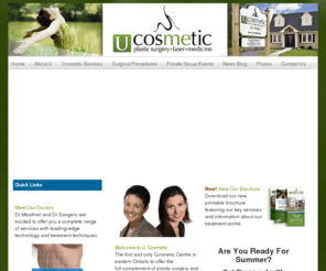 ucosmetic.net: U Cosmetic
U Cosmetic is the first and only cosmetic center in eastern Ontario to offer the full complement of plastic surgery and cosmetic medical treatments.  Dr Meathrel, Dr Sangers and their highly trained staff will ensure that your treatments will be optimized for you whether you desire surgical or non-surgical aesthetic procedures.   You will   Love being U