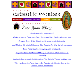 cjd.org: The Houston Catholic Worker/Casa Juan Diego provides hospitality to new immigrants and publishes a newspaper about the Catholic Worker movement and immigrant stories.
The Houston Catholic Worker/Casa Juan Diego provides hospitality to new immigrants and publishes a newspaper about the Catholic Worker movement and immigrant stories.