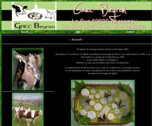 gaec-beyron-69.com: Gaec Beyron à Bessenay (69)
Producteur de fromages fermiers de père en fils depuis 1981. 
Anne-Marie et Yves Beyron ont débuté la production de fromages de chèvre et de vache fermiers en 1981. Leur fils Cyrille les a rejoints sur lexploitation en 1996 et sans oublier Marie sa compagne et, Marilyne, sa sur, qui travaillent toutes deux à la fabrication. La transformation du lait de chèvre ou de vache de lexploitation, en fromages fermiers,  se fait uniquement à la main, ils perpétuent un savoir faire et une authenticité à travers une gamme de fromages de qualité.