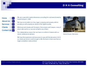 dhaconsulting.co.uk: DHA Consulting. Capital Allowances Consulting.
We are a specialist capital allowances consulting firm and were formed by David Holroyd in 1998. We have an enviable mix of tax, legal, surveying and property skills to provide you with property tax advice of the highest quality.Whilst we work closely with Surveyors, Accountants and Lawyers, many of whom refer work to us, we are not tied to any of them.