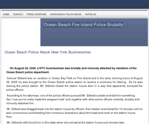 oceanbeachpoliceabuse.biz: Police Brutality Fire Island Ocean Beach - Ocean Beach Fire Island Police Brutality Site
Story of unprovoked and brutal assault by Ocean Beach Police department on New York business man August 28, 2005