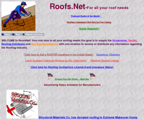 roofs.net: RoofsNet-All your roof needs Home Page
WELCOME to RoofsNet! Your one stop to all your roofing
needs.Our goal is to supply the homeowner, roofer, roofing distributor and roofing manufacturer with one
location to receive or distribute any information regarding the roofing industry.