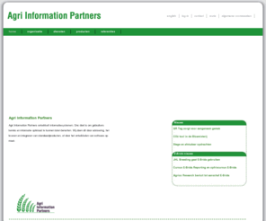 agripartner.nl: Agri Information Partners - home
Agri Information Partners is een ICT dienstverlener gespecialiseerd in de agrarische sector. Ons doel is om gebruikers kennis en informatie optimaal te kunnen laten benutten. Wij doen dit door advisering, het leveren en integreren van standaardproducten, of door het ontwikkelen van software op maat.