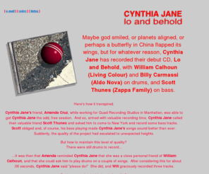 cynthiajane.com: CYNTHIA JANE lo and behold
Lo and Behold, the new CD by CYNTHIA JANE features William Calhoun (Living Colour), Scott Thunes (Zappa Family) and Billy Carmassi (Aldo Nova).  Recorded in the 90's for those who love the progressive rock bands of the 70's and 80's.