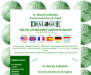 cursosdefrances.net: el ingls a medida - cursos intensivos de ingls / UNO DE LOS MEJORES CURSOS INTENSIVOS DE INGLES (Wall Street Journal)
DialoguE, cursos intensivos de inglés - Una enseanza inglesa de alto nivel, el ingls a medida, El ingls 24 horas al da, Un ambiente agradable, Una estancia confortable, Eleccin de su estancia, Dnde estamos