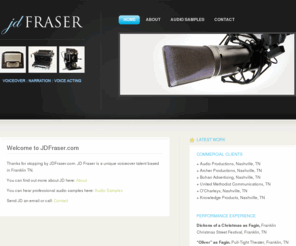 jdfraser.com: JD Fraser - Voiceover, Narration, Voice Acting
JD Fraser has developed his voice talent over the years on stage and on the air. His strengths include an articulate, smooth and compelling delivery as needed for training, narration, announcing or public speaking. JD Fraser has a broad repertoire of dialects from near and far, including multiple British dialects; French, German, Australian, and Indian-accented English; and a number of Southern accents. JD’s voiceover business is located in Franklin TN, serving the Nashville area and Middle Tennessee, with convenient access to anywhere in the US.