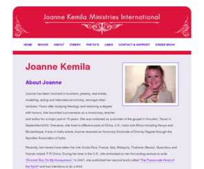 joannekemila.com: Joanne Kemila Ministries International
Joanne Kemila is a minister, author and has been involved in business, jewelry, real estate, modeling and acting.  She was ordained as a minister of the gospel in Houston, Texas in September, 2000.   She has lived, travelled and ministered in different parts of China, U.K., India and Africa including Kenya, Mozambique and more recently Costa Rica, Italy, Malaysia, Thailand, Mexico.