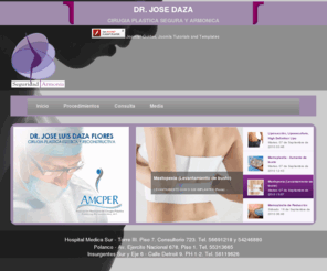 drjosedaza.com: Cirugia Plastica Segura - Dr. Daza
Orientación profesional altamente especializada  dirigida a nuestros pacientes y público en general. Liposucción, Lipoescultura, Aumento Glúteo, Aumento de busto, Lipo Abdominoplastia, Cirugía de Nariz,Implantes, Lifting facial, Bichat, Menton, Lipo Abdominoplastía, Piernas, Pantorrillas, Botox, Restylene, Acido Hialurónico, Peeling, Microdermoabrasión, Lipo sin cirugía, Cavitación, Radiofrecuencia, Vacumterapia, etc