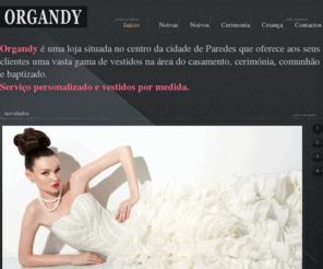 organdynoiva.com: ORGANDY NOIVAS
Organdy é uma loja situada no centro da cidade de Paredes (em frente a casa da cultura) que oferece aos seus clientes uma vasta gama de vestidos na área do casamento, cerimónia, comunhão e baptizado. 

Serviço personalizado e vestidos por medida