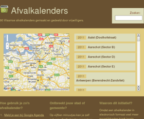 afvalkalenders.be: Afvalkalenders
Vlaamse afvalkalenders gemaakt en gedeeld door vrijwilligers. Omdat een afvalkalender in electronisch formaat veel meer mogelijkheden biedt (zoals bijvoorbeeld email en SMS
verwittigingen) dan een PDF versie of een afdruk op papier.