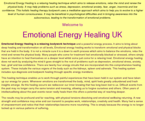 emotionalenergyhealing.com: Emotional Energy Healing is a relaxing healing technique, powerful energy process, releases emotions, relaxes the mind, renews the physical body. Treats problems, stress, depression, emotional anxiety, fear, anger, nervousness and unworthiness. Holistic alternative therapy bodywork, uses meditation to help you evolve to a higher level of human consciousness. Treats all psychological illness
tibetan pulsing healing technique, powerful energy process, releases emotions, relaxes the mind, renews the physical body, treats all psychological illness and problems, stress, depression, emotional anxiety, fear, anger, nervousness and unworthiness, holistic alternative therapy bodywork, uses meditation