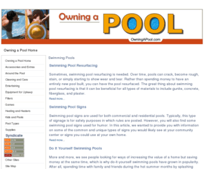 owningapool.com: Owning a Pool Home - OwningAPool.com
Everything you need to know about swimming pools - information, tips, how-to, do-it-yourself, and more., To keep your pool water clean and safe, you will use various types of swimming pool cleaning equipment. While some people have their own favorite devices, the good news is that you have a wide range of choices designed to keep your pool water sparking clean. If you love to entertain or simply lounge around the pool on the weekends, then you obviously want the water to be refreshing and inviting, meaning no dirt, algae, or debris., If you have a pool and want to enhance its overall appearance, then you might consider swimming pool mosaics. The nice thing about using mosaic tile is that you can create a uniform look for the entire pool or simply add tile onto the side or the floor of the pool. For instance, you could use swimming pool mosaics in the form of green turtles. With various sizes, the grouping is fun and beautiful, adding a nice splash of color., More and more, we see people looking for ways of increasing the value of a home but saving money at the same time, which is why do-it-yourself swimming pools have grown in popularity., Swimming pool signs are used for both commercial and residential pools. Typically, this type of signage is for safety purposes in which rules are posted. However, you will also find some swimming pool signs used for humor., Sometimes, swimming pool resurfacing is needed. Over time, pools can crack, become rough, stain, or simply starting to show wear and tear. Rather than spending money to have an entirely new pool built, you can have the pool resurfaced.