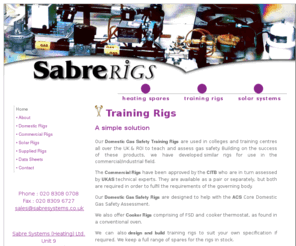 sabre-rigs.co.uk: Sabre Systems - Gas assessment - Training rigs - Commercial - Domestic
Our Domestic Gas Safety Training Rigs are used in colleges and training centres all over the UK & ROI to teach and assess gas safety. Building on the success of these products, we have developed rigs for use in the commercial / industrial field