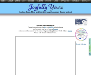 joyfullyyoursonline.com: Joyfully Yours - Home page
Please browse through the Art and LARKs galleries below and be sure to read up on healing Sounds
and check out the calendar for the latest and greatest Laughter and Circle of Love