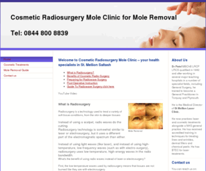 mole-radiosurgery.com: Cosmetic Radio Surgery Mole Removal. Affordable mole, skin tag and wart removal treatments by specialist skin doctors using cosmeitc radiowave surgical techniques in England UK clinics. - Cosmetic Radiosurgery|Mole Clinic|Cosmetic Radiowave|Moles|Skin tags|Warts removal|Skin cancer screening|St Mellion|Exeter|Plymouth|Devon, UK Clinics
Cosmetic Radiowave Mole, skin tag, warts removal, skin cancer screening, diagnosis, treatment - England UK Skin Cancer Screening Solution information - St Mellion Clinic experts for mole removal and skin lesion, painless, scarless, no bleeding