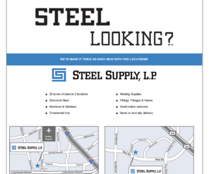 steellooking.com: STEEL LOOKING? - Steel Supply, L.P.
STEEL LOOKING? Steel Supply, L.P. has been Houston's #1 steel supplier for over 18 years. We have new and surplus steel, pipe fittings, ornamental iron, custom plasma cutting, and much more.  With a variety of experts on our sales staff, you'll always find exactly what you're looking for!