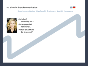 irisalbrecht.com: iris albrecht // finanzkommunikation // deutsch
iris albrecht finanzkommunikation ist spezialisiert auf die strategische und operative PR/Öffentlichkeitsarbeit für Banken, Investmentgesellschaften, Vermögensverwalter und Finanzberatungsgesellschaften.