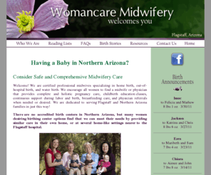 womancaremidwifery.com: Womancare Midwifery - Flagstaff Arizona - Certified professional midwives specializing in home birth, out-of-hospital birth, and water birth-index
Womancare Midwifery is dedicated to serving Flagstaff and Northern Arizona families in home birth, out-of-hospital birth, and water birth. Our midwives provide complete and holistic pregnancy care, childbirth education classes, continuous support during labor and birth, breastfeeding care, and physician referrals when needed.