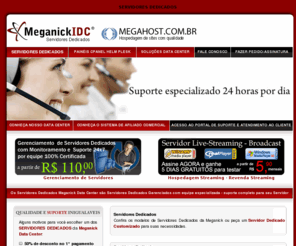 meganick.com.br: SERVIDORES DEDICADOS - SERVIDORES DEDICADOS MEGANICK DATA CENTER - SERVIDORES DEDICADOS GERENCIADOS
SERVIDORES DEDICADOS COM 50% DE DESCONTO A PARTIR DE R$ 179,00 COM BACKUP E CERTIFICADO SSL GRATIS COM GERENCIAMENTO E MONITORAMENTO   SUPORTE 0800 24 HORAS