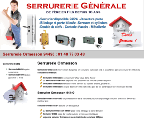 serrurerieormessonsurseine.com: Serrurerie Ormesson 94490 : 01 48 75 03 48 serrurier 94490
 Serrurerie Ormesson 94490 serrurier 94490 confiance pour dépannage rapide par le serrurier ormesson. Devis serrurerie 94490 offert. Le serrurier Ormesson artisan d'expérience pour dépannage serrure, ouverture porte et installation coffre fort. travaux serrurier 94490 garantie 1 an. La serrurerie 94490 est agrée des plus grandes marques de serrures et pose toute serrures éléctriques ou à code et fait la copie de clés, controle d'accès, interphone, et tout travaux en serrurerie 94490.