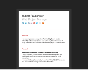 lechefdeprojet.com: Hubert Fauconnier - Web Project Manager
I am a young project manager from Paris looking for a 6 month internship in Canada or Europe to complete my 5th and final year of study at the International Institute of Multimedia (IIM) of La Défense, Paris.