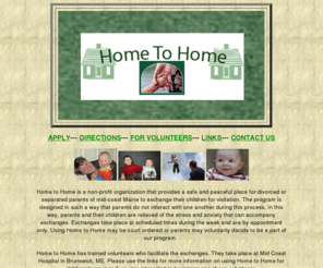 mainehometohome.org: Home to Home deters domestic violence by providing supervised child exchanges for divorced/separated parents
Home to Home provides a safe, stress-free place for divorced or separated parents of mid-coast Maine to peacefully do child exchanges