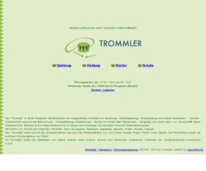 trommler.org: Spielzeug Kinderspielzeug Spielwaren Holzspielzeug Kinderschuhe Schuhe Kleidung Kinderkleidung Kinderbücher Bücher für Kinder HandySitt Alom Bundgaard Giesswein Hupsakee Naturino Pololo Ricosta Superfit Sigikid Selecta Haba Cuboro Ahrens Erzi Holzformat Kinderkram Ostheimer Nic Dorfgemeinschaft Lautenbach Trommler 10555 Berlin-Tiergarten (Moabit)
Der 'Trommler' in berlin-tiergarten (moabit) bietet ein ausgewähltes sortiment an spielzeug, kinderspielzeug, spielwaren, holzspielzeug, schuhe, kinderschuhe, babyschuhe, kleidung, kinderkleidung, hörspiele, kinderbücher, bücher für kinder aller altersstufen bereit u.v.m., u.a. HandySitt®:  dieser Kindersitz bzw. Babysitz ist ein Klapp-Hochstuhl für zu Hause und unterwegs, der auf jeden Stuhl mit Rückenlehne passt. wir führen u.a. schuhe der folgenden hersteller: Alom, Bundgaard, Giesswein, Hupsakee, Naturino, Pololo, Ricosta, Superfit. Der 'Trommler' bietet sowohl die Sommerkollektion als auch die Winterkollektion u.a. von Cotton People, Engel, Finkid, Lana, Modas und Petit Bateau sowie die schönen Schurwolljacken von Frisch. Im 